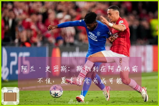 阿兰·史密斯：斯凯利在阿森纳前景不佳，夏季转会或成可能