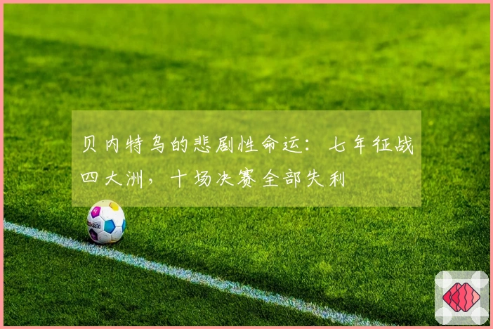 贝内特乌的悲剧性命运：七年征战四大洲，十场决赛全部失利