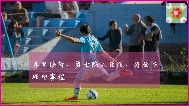 库里缺阵，勇士陷入困境，将面临艰难赛程