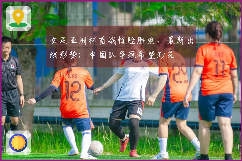 女足亚洲杯首战惊险胜利,最新出线形势:中国队争冠希望渺茫