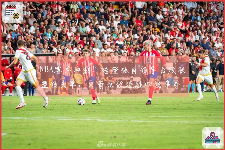 NBA赛季冲刺！哈登独自领导击败联盟领头羊，火箭劲敌连胜四场争夺前三