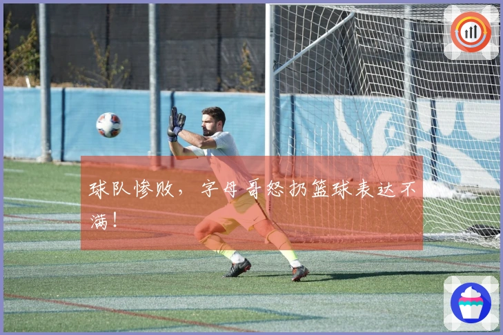球队惨败，字母哥怒扔篮球表达不满！