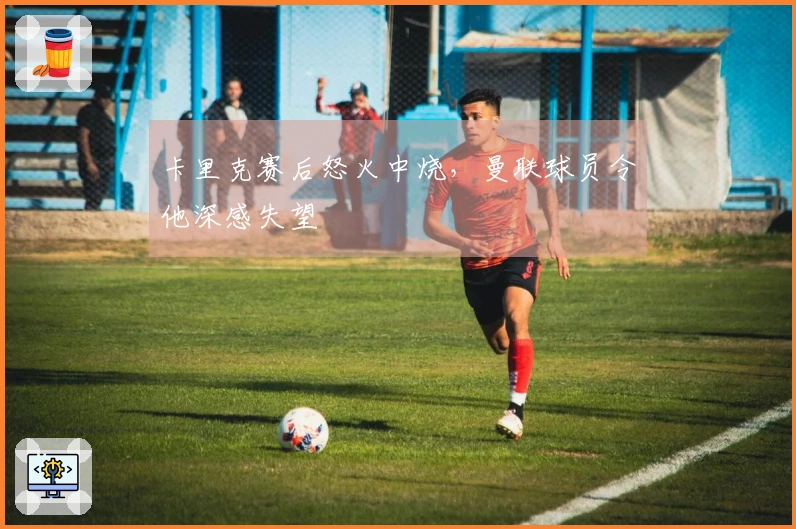 卡里克赛后怒火中烧，曼联球员令他深感失望