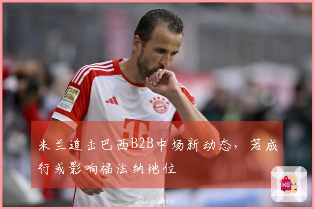 米兰追击巴西B2B中场新动态，若成行或影响福法纳地位