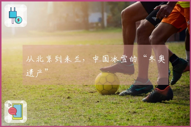 从北京到米兰，中国冰雪的“冬奥遗产”