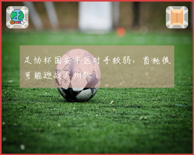 足协杯国安半区对手较弱，首轮很可能迎战广州队
