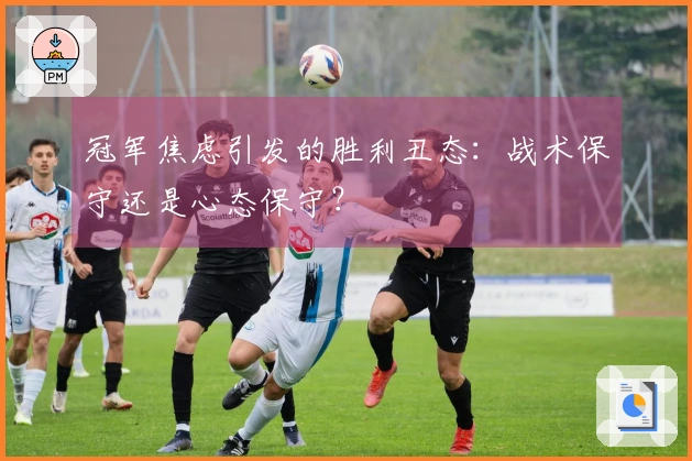 冠军焦虑引发的胜利丑态：战术保守还是心态保守？