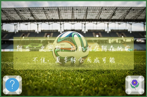 阿兰·史密斯：斯凯利在阿森纳前景不佳，夏季转会或成可能