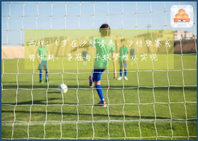 西媒：C罗在沙特修养，沙特联赛或将中断，争冠与千球梦难以实现