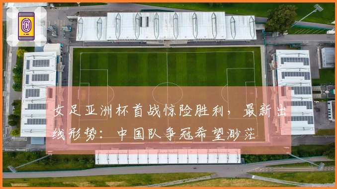 女足亚洲杯首战惊险胜利，最新出线形势：中国队争冠希望渺茫
