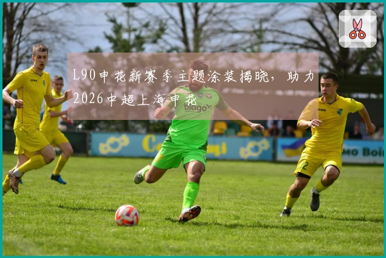 L90申花新赛季主题涂装揭晓，助力2026中超上海申花