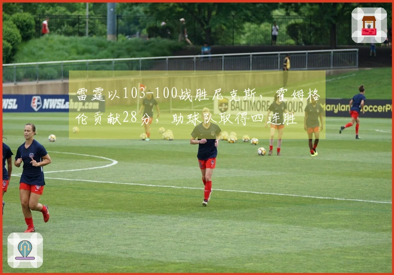 雷霆以103-100战胜尼克斯,霍姆格伦贡献28分,助球队取得四连胜