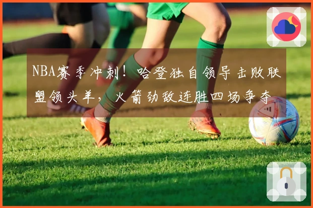 NBA赛季冲刺！哈登独自领导击败联盟领头羊，火箭劲敌连胜四场争夺前三