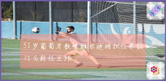 51岁葡萄牙教练雅尔迪姆担任弗拉门戈新任主帅