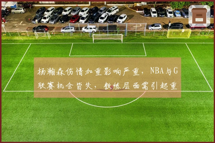 杨瀚森伤情加重影响严重，NBA与G联赛机会皆失，教练层面需引起重视